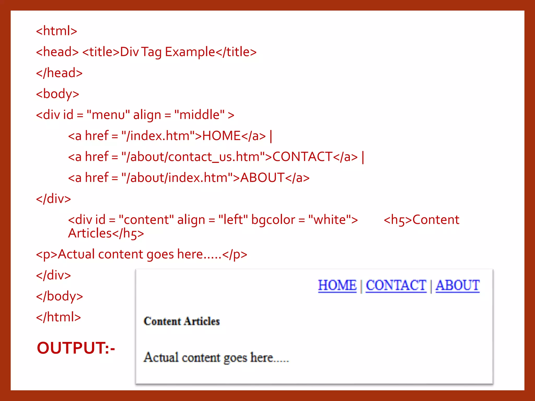<html> <head> <title>DivTag Example</title> </head> <body> <div id = "menu" align = "middle" > <a href = "/index.htm">HOME</a> | <a href = "/about/contact_us.htm">CONTACT</a> | <a href = "/about/index.htm">ABOUT</a> </div> <div id = "content" align = "left" bgcolor = "white"> <h5>Content Articles</h5> <p>Actual content goes here.....</p> </div> </body> </html> OUTPUT:- 