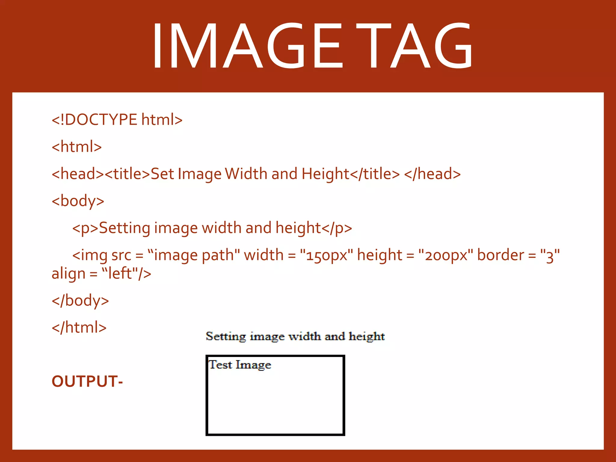 <!DOCTYPE html> <html> <head><title>Set ImageWidth and Height</title> </head> <body> <p>Setting image width and height</p> <img src = “image path" width = "150px" height = "200px" border = "3" align = “left"/> </body> </html> OUTPUT- IMAGETAG 