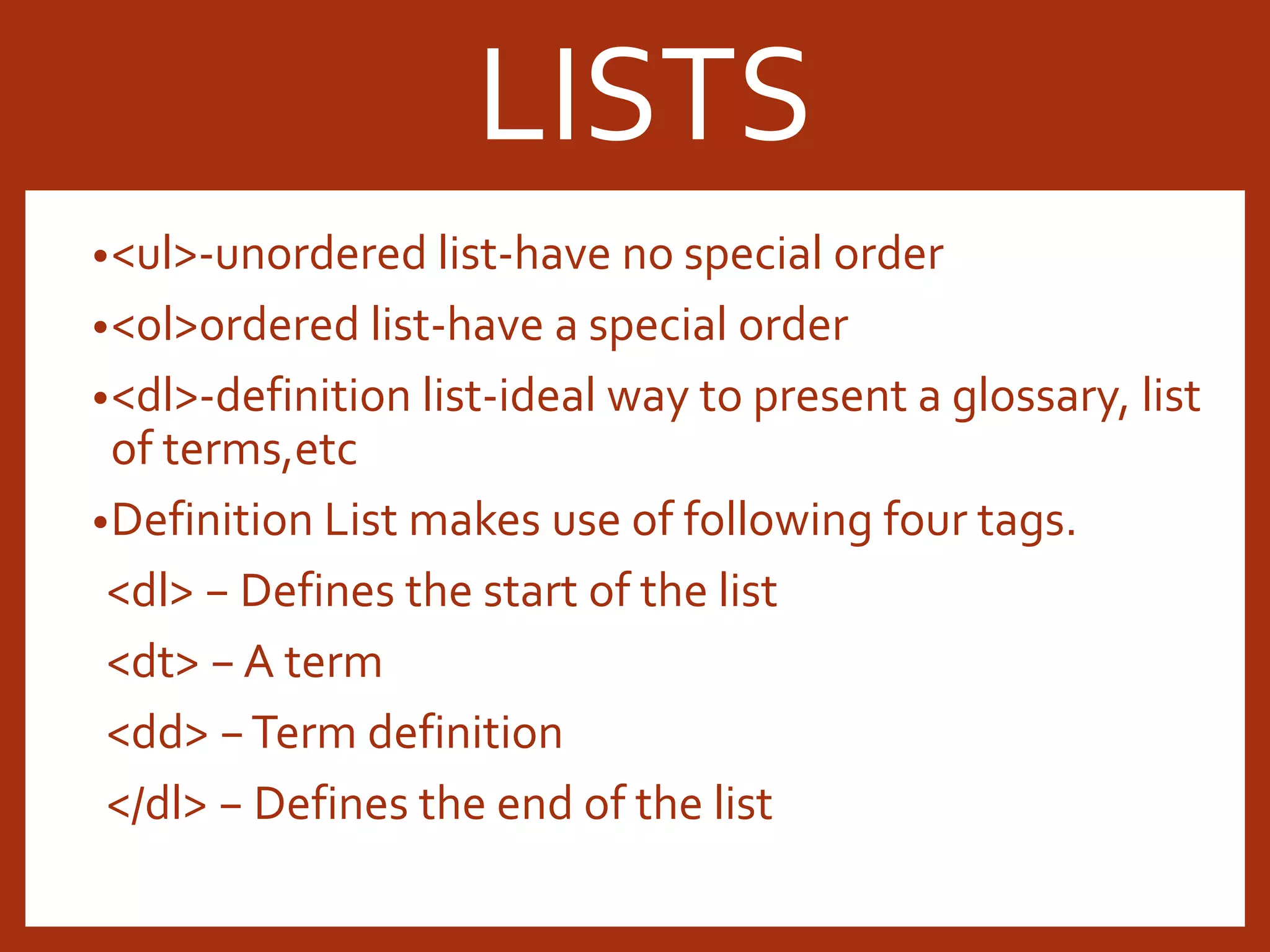 •<ul>-unordered list-have no special order •<ol>ordered list-have a special order •<dl>-definition list-ideal way to present a glossary, list of terms,etc •Definition List makes use of following four tags. <dl> − Defines the start of the list <dt> − A term <dd> −Term definition </dl> − Defines the end of the list LISTS 