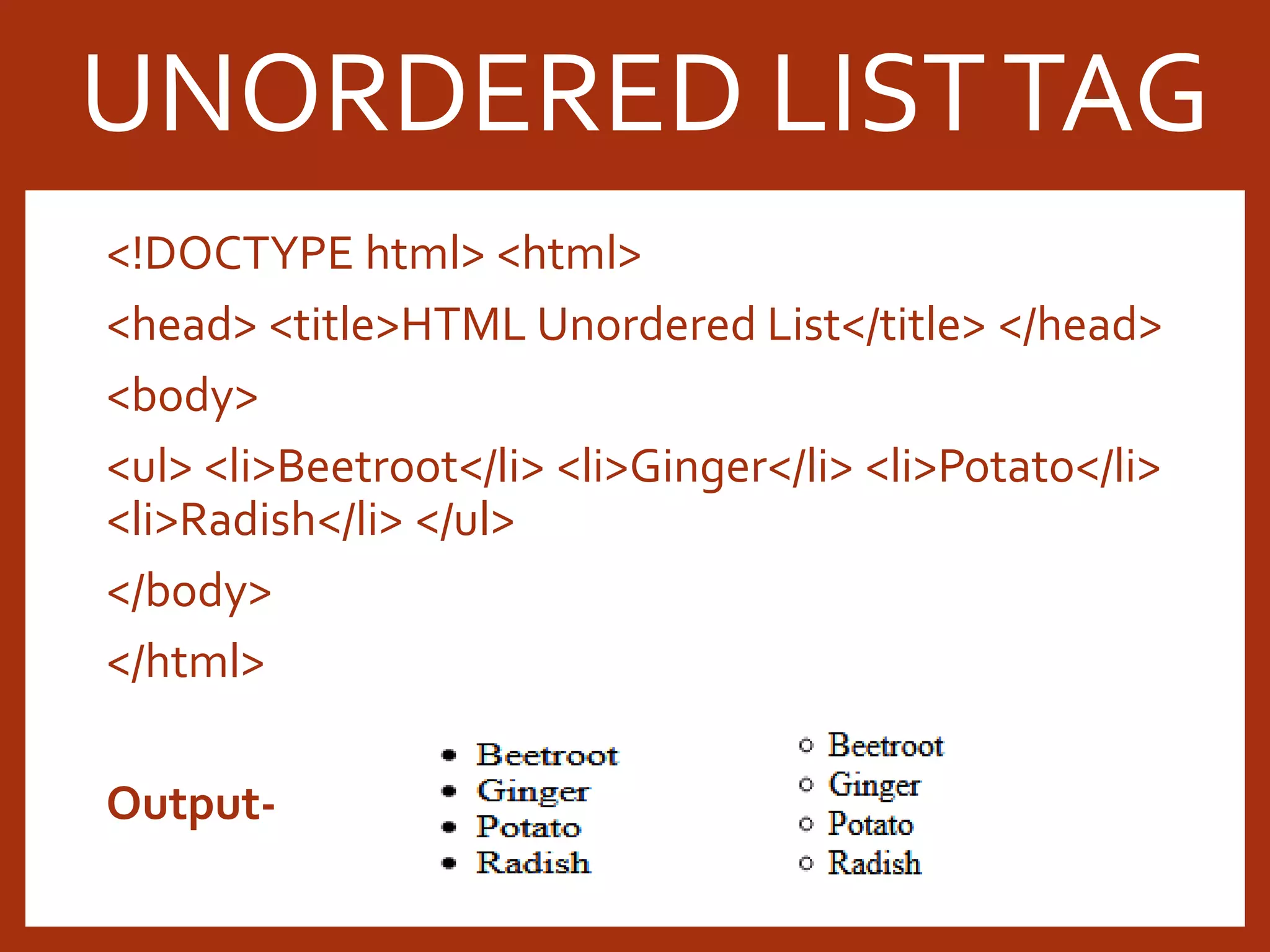 <!DOCTYPE html> <html> <head> <title>HTML Unordered List</title> </head> <body> <ul> <li>Beetroot</li> <li>Ginger</li> <li>Potato</li> <li>Radish</li> </ul> </body> </html> Output- UNORDERED LISTTAG 