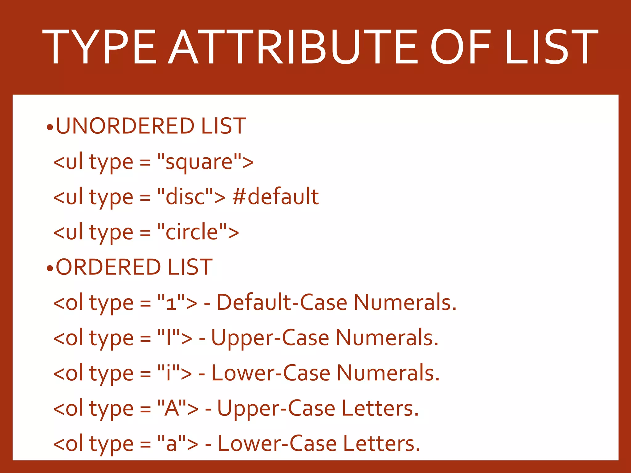 •UNORDERED LIST <ul type = "square"> <ul type = "disc"> #default <ul type = "circle"> •ORDERED LIST <ol type = "1"> - Default-Case Numerals. <ol type = "I"> - Upper-Case Numerals. <ol type = "i"> - Lower-Case Numerals. <ol type = "A"> - Upper-Case Letters. <ol type = "a"> - Lower-Case Letters. TYPE ATTRIBUTE OF LIST 