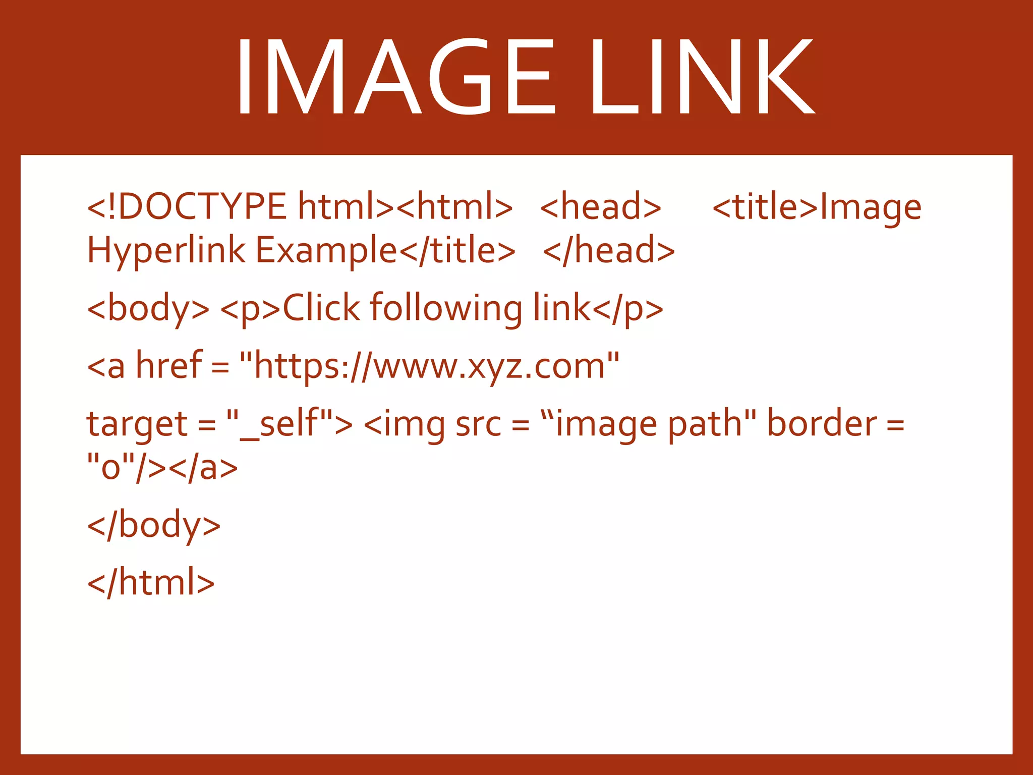 <!DOCTYPE html><html> <head> <title>Image Hyperlink Example</title> </head> <body> <p>Click following link</p> <a href = "https://www.xyz.com" target = "_self"> <img src = “image path" border = "0"/></a> </body> </html> IMAGE LINK 