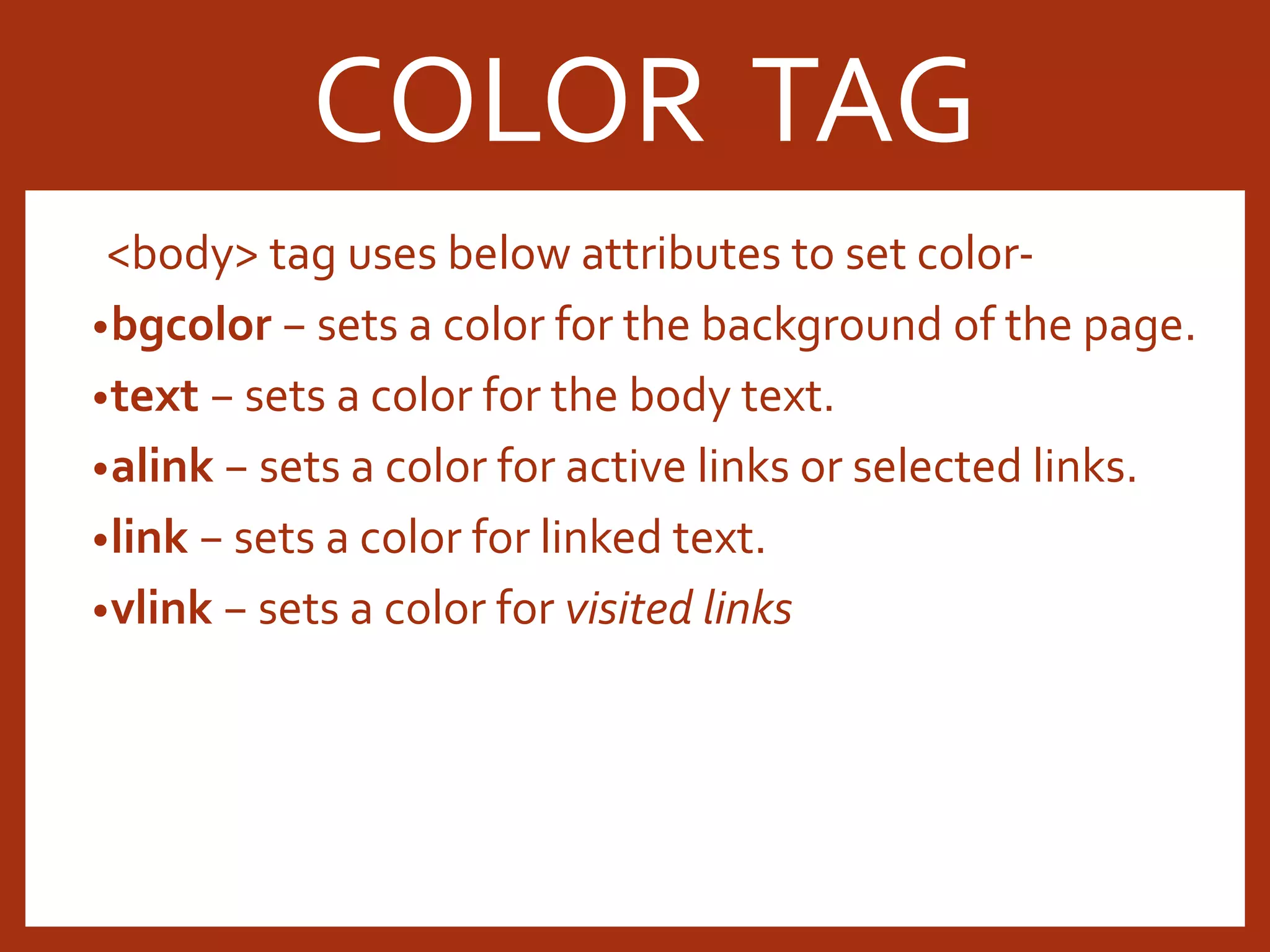 <body> tag uses below attributes to set color- •bgcolor − sets a color for the background of the page. •text − sets a color for the body text. •alink − sets a color for active links or selected links. •link − sets a color for linked text. •vlink − sets a color for visited links COLOR TAG 