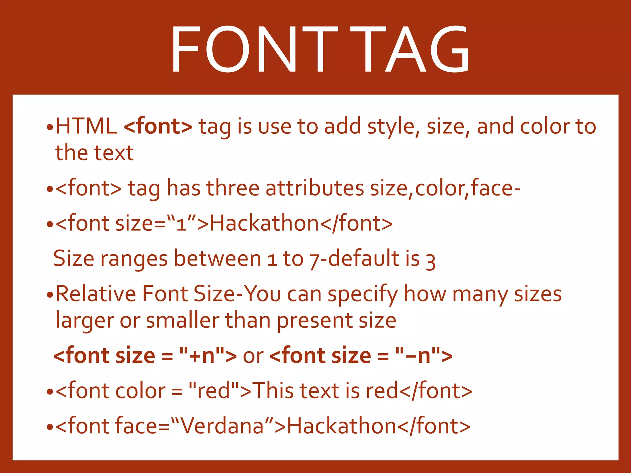 •HTML <font> tag is use to add style, size, and color to the text •<font> tag has three attributes size,color,face- •<font size=“1”>Hackathon</font> Size ranges between 1 to 7-default is 3 •Relative Font Size-You can specify how many sizes larger or smaller than present size <font size = "+n"> or <font size = "−n"> •<font color = "red">This text is red</font> •<font face=“Verdana”>Hackathon</font> FONTTAG 