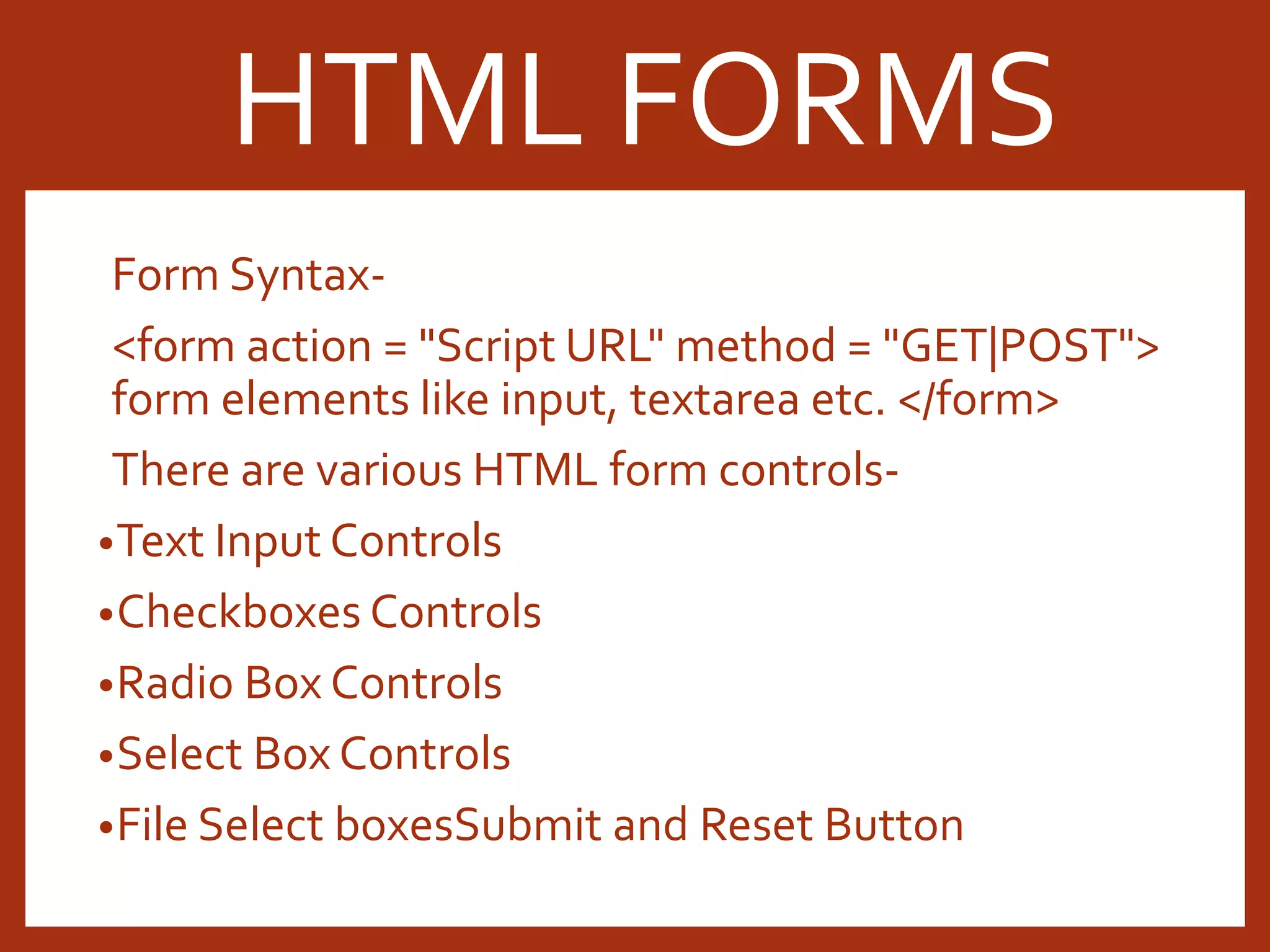 Form Syntax- <form action = "Script URL" method = "GET|POST"> form elements like input, textarea etc. </form> There are various HTML form controls- •Text Input Controls •Checkboxes Controls •Radio Box Controls •Select Box Controls •File Select boxesSubmit and Reset Button HTML FORMS 