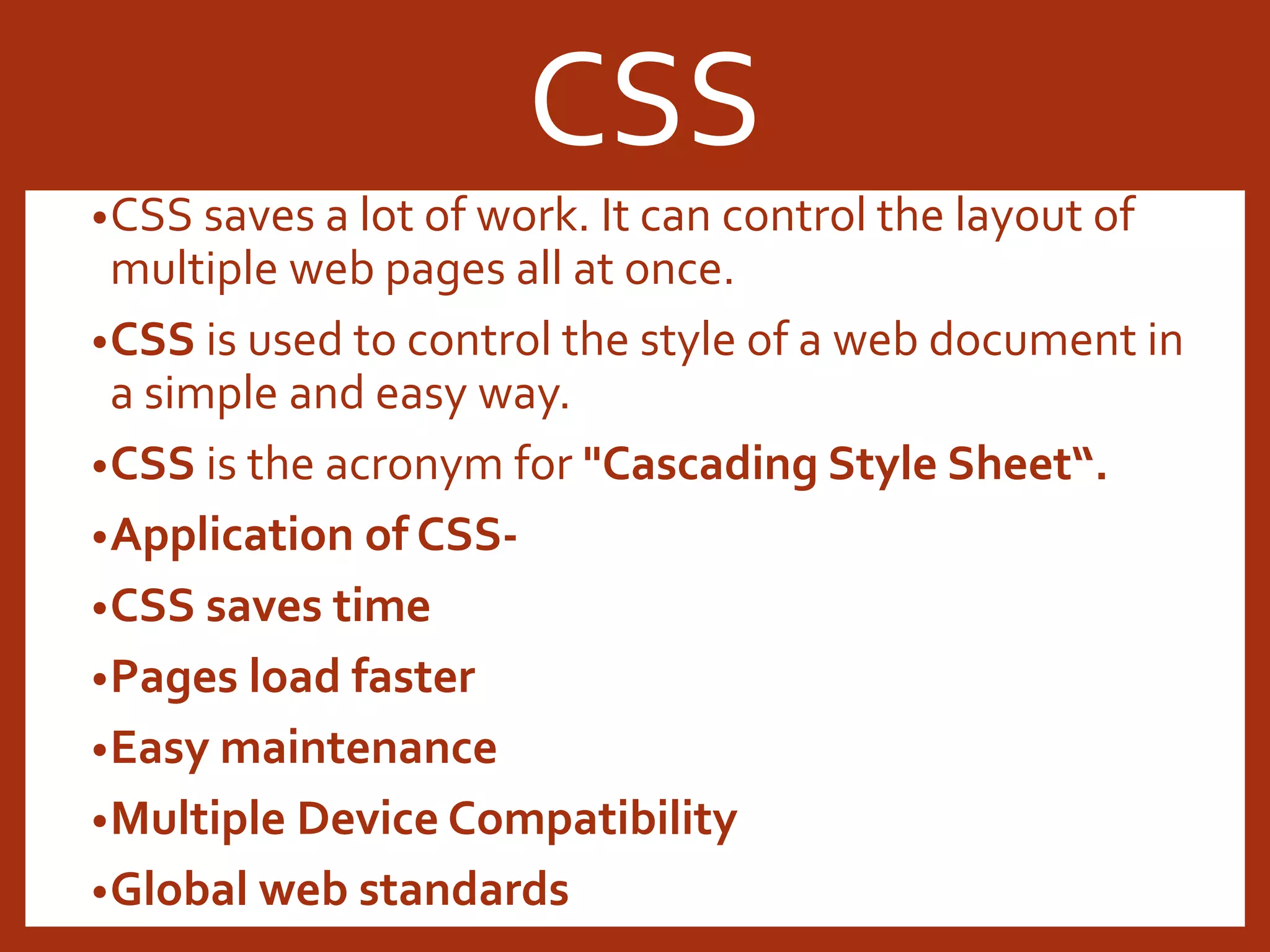 •CSS saves a lot of work. It can control the layout of multiple web pages all at once. •CSS is used to control the style of a web document in a simple and easy way. •CSS is the acronym for "Cascading Style Sheet“. •Application of CSS- •CSS saves time •Pages load faster •Easy maintenance •Multiple Device Compatibility •Global web standards CSS 