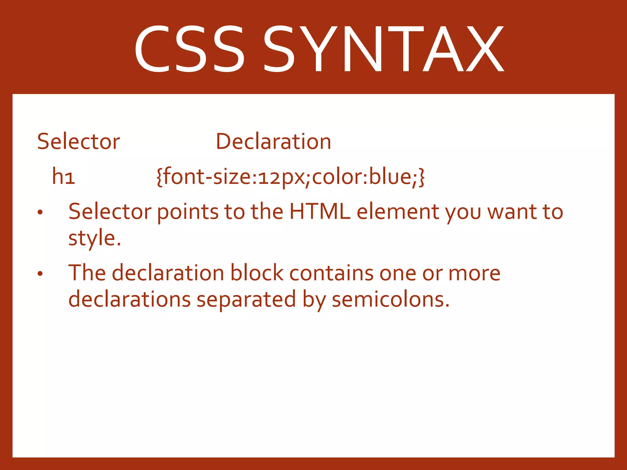 Selector Declaration h1 {font-size:12px;color:blue;} • Selector points to the HTML element you want to style. • The declaration block contains one or more declarations separated by semicolons. CSS SYNTAX 