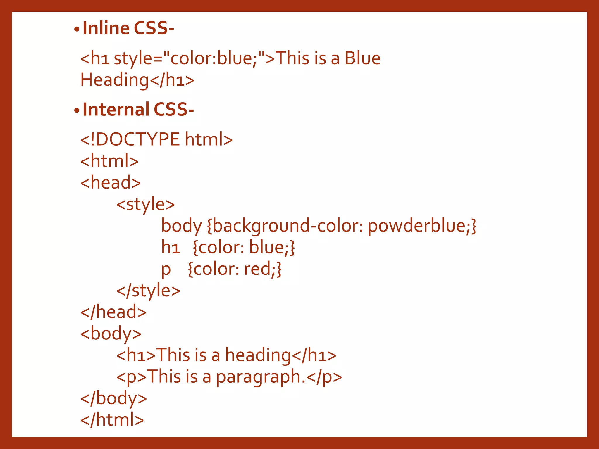 •Inline CSS- <h1 style="color:blue;">This is a Blue Heading</h1> •Internal CSS- <!DOCTYPE html> <html> <head> <style> body {background-color: powderblue;} h1 {color: blue;} p {color: red;} </style> </head> <body> <h1>This is a heading</h1> <p>This is a paragraph.</p> </body> </html> 