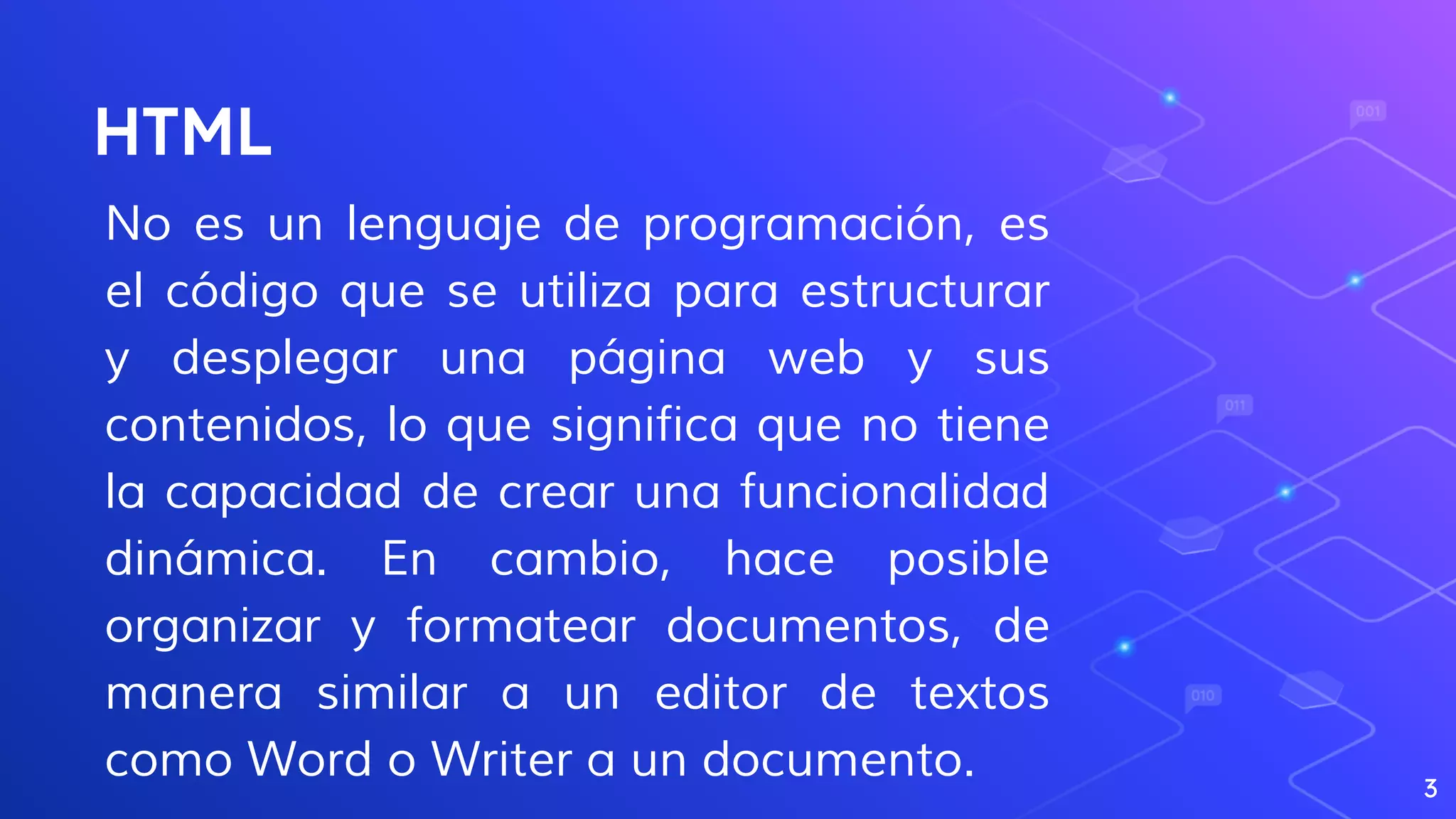 HTML
No es un lenguaje de programación, es
el código que se utiliza para estructurar
y desplegar una página web y sus
contenidos, lo que significa que no tiene
la capacidad de crear una funcionalidad
dinámica. En cambio, hace posible
organizar y formatear documentos, de
manera similar a un editor de textos
como Word o Writer a un documento. 3
 