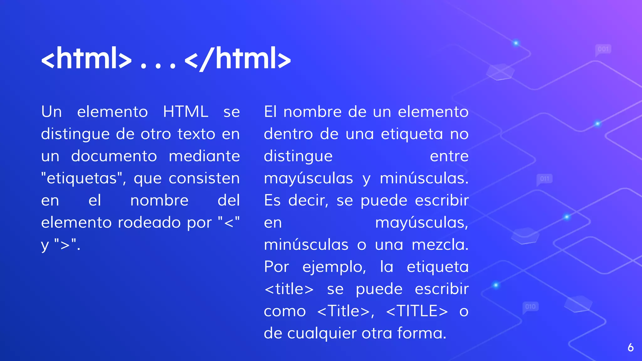 Un elemento HTML se
distingue de otro texto en
un documento mediante
"etiquetas", que consisten
en el nombre del
elemento rodeado por "<"
y ">".
<html> . . . </html>
El nombre de un elemento
dentro de una etiqueta no
distingue entre
mayúsculas y minúsculas.
Es decir, se puede escribir
en mayúsculas,
minúsculas o una mezcla.
Por ejemplo, la etiqueta
<title> se puede escribir
como <Title>, <TITLE> o
de cualquier otra forma.
6
 