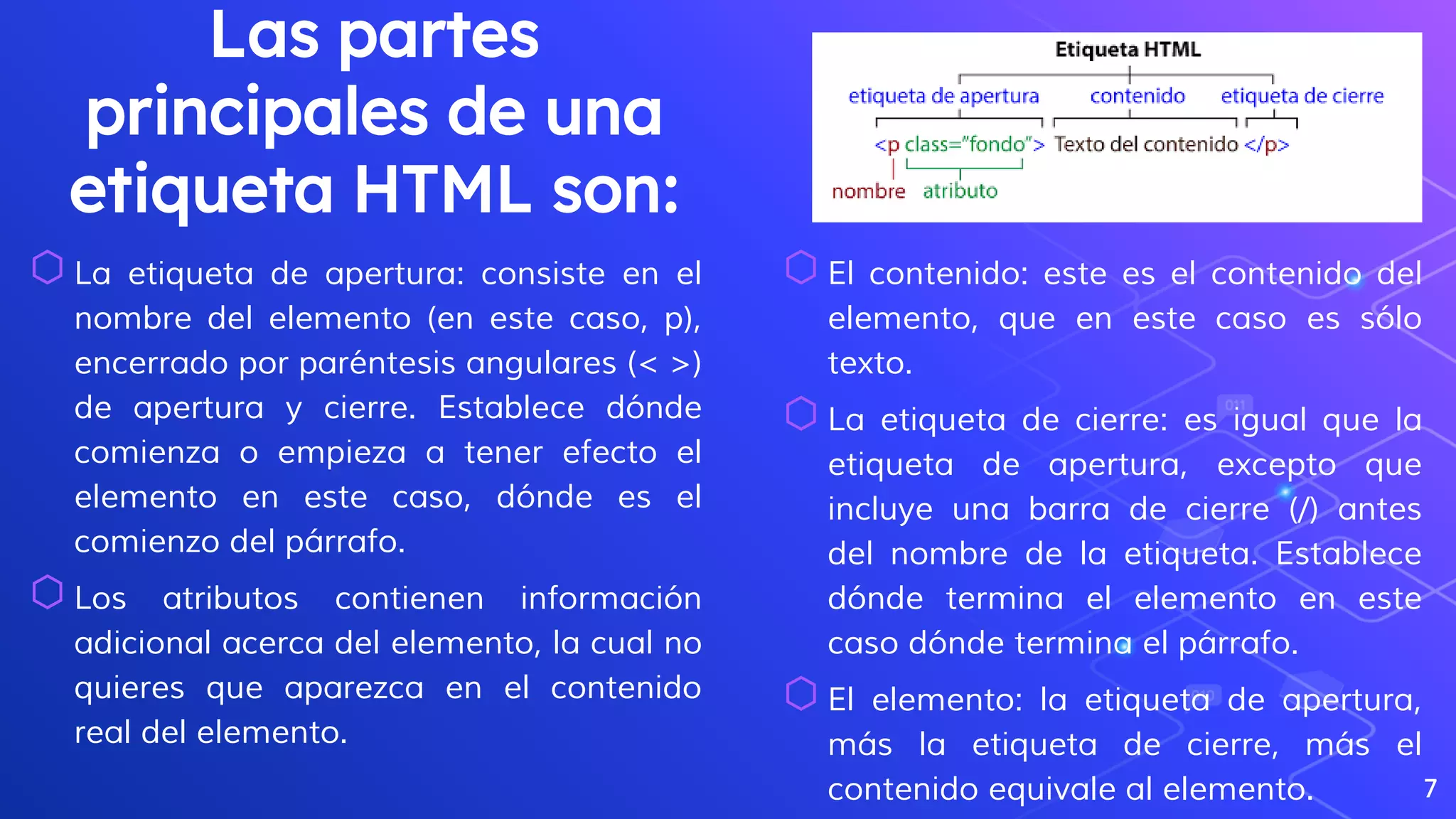 Las partes
principales de una
etiqueta HTML son:
⬡La etiqueta de apertura: consiste en el
nombre del elemento (en este caso, p),
encerrado por paréntesis angulares (< >)
de apertura y cierre. Establece dónde
comienza o empieza a tener efecto el
elemento en este caso, dónde es el
comienzo del párrafo.
⬡Los atributos contienen información
adicional acerca del elemento, la cual no
quieres que aparezca en el contenido
real del elemento.
7
⬡El contenido: este es el contenido del
elemento, que en este caso es sólo
texto.
⬡La etiqueta de cierre: es igual que la
etiqueta de apertura, excepto que
incluye una barra de cierre (/) antes
del nombre de la etiqueta. Establece
dónde termina el elemento en este
caso dónde termina el párrafo.
⬡El elemento: la etiqueta de apertura,
más la etiqueta de cierre, más el
contenido equivale al elemento.
 