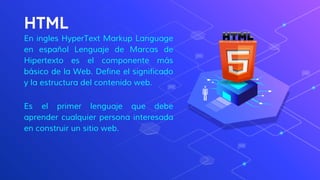 HTML
En ingles HyperText Markup Language
en español Lenguaje de Marcas de
Hipertexto es el componente más
básico de la Web. Define el significado
y la estructura del contenido web.
Es el primer lenguaje que debe
aprender cualquier persona interesada
en construir un sitio web.
 