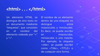 Un elemento HTML se
distingue de otro texto en
un documento mediante
"etiquetas", que consisten
en el nombre del
elemento rodeado por "<"
y ">".
<html> . . . </html>
El nombre de un elemento
dentro de una etiqueta no
distingue entre
mayúsculas y minúsculas.
Es decir, se puede escribir
en mayúsculas,
minúsculas o una mezcla.
Por ejemplo, la etiqueta
<title> se puede escribir
como <Title>, <TITLE> o
de cualquier otra forma.
6
 