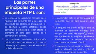 Las partes
principales de una
etiqueta HTML son:
⬡La etiqueta de apertura: consiste en el
nombre del elemento (en este caso, p),
encerrado por paréntesis angulares (< >)
de apertura y cierre. Establece dónde
comienza o empieza a tener efecto el
elemento en este caso, dónde es el
comienzo del párrafo.
⬡Los atributos contienen información
adicional acerca del elemento, la cual no
quieres que aparezca en el contenido
real del elemento.
7
⬡El contenido: este es el contenido del
elemento, que en este caso es sólo
texto.
⬡La etiqueta de cierre: es igual que la
etiqueta de apertura, excepto que
incluye una barra de cierre (/) antes
del nombre de la etiqueta. Establece
dónde termina el elemento en este
caso dónde termina el párrafo.
⬡El elemento: la etiqueta de apertura,
más la etiqueta de cierre, más el
contenido equivale al elemento.
 