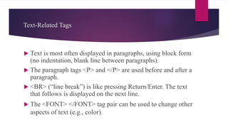 Text-Related Tags
 Text is most often displayed in paragraphs, using block form
(no indentation, blank line between paragraphs).
 The paragraph tags <P> and </P> are used before and after a
paragraph.
 <BR> (“line break”) is like pressing Return/Enter. The text
that follows is displayed on the next line.
 The <FONT> </FONT> tag pair can be used to change other
aspects of text (e.g., color).
 