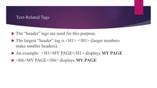 Text-Related Tags
 The “header” tags are used for this purpose.
 The largest “header” tag is <H1> </H1> (larger numbers
make smaller headers).
 An example: <H1>MY PAGE</H1> displays MY PAGE
 <H6>MY PAGE</H6> displays MY PAGE
 