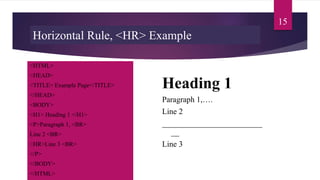 Horizontal Rule, <HR> Example
<HTML>
<HEAD>
<TITLE> Example Page</TITLE>
</HEAD>
<BODY>
<H1> Heading 1 </H1>
<P>Paragraph 1, <BR>
Line 2 <BR>
<HR>Line 3 <BR>
</P>
</BODY>
</HTML>
Heading 1
Paragraph 1,….
Line 2
_________________________
__
Line 3
15
 