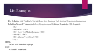 List Examples
 DL: Definition List. This kind of list is different from the others. Each item in a DL consists of one or more
Definition Terms (DT elements), followed by one or more Definition Description (DD elements).
<DL>
<DT> HTML </DT>
<DD> Hyper Text Markup Language </DD>
<DT> DOG </DT>
<DD> A human’s best friend!</DD>
</DL>
HTML
Hyper Text Markup Language
DOG
A human’s best friend!
 