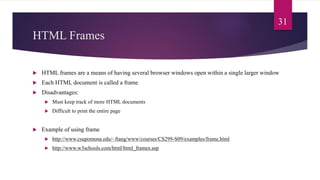 HTML Frames
 HTML frames are a means of having several browser windows open within a single larger window
 Each HTML document is called a frame
 Disadvantages:
 Must keep track of more HTML documents
 Difficult to print the entire page
 Example of using frame
 http://www.csupomona.edu/~ftang/www/courses/CS299-S09/examples/frame.html
 http://www.w3schools.com/html/html_frames.asp
31
 