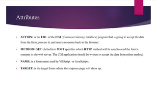 Attributes
 ACTION: is the URL of the CGI (Common Gateway Interface) program that is going to accept the data
from the form, process it, and send a response back to the browser.
 METHOD: GET (default) or POST specifies which HTTP method will be used to send the form’s
contents to the web server. The CGI application should be written to accept the data from either method.
 NAME: is a form name used by VBScript or JavaScripts.
 TARGET: is the target frame where the response page will show up.
 