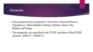 Elements
 Form elements have properties: Text boxes, Password boxes,
Checkboxes, Option(Radio) buttons, Submit, Reset, File,
Hidden and Image.
 The properties are specified in the TYPE Attribute of the HTML
element <INPUT></INPUT>.
 