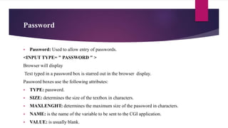 Password
 Password: Used to allow entry of passwords.
<INPUT TYPE= " PASSWORD " >
Browser will display
Text typed in a password box is starred out in the browser display.
Password boxes use the following attributes:
 TYPE: password.
 SIZE: determines the size of the textbox in characters.
 MAXLENGHT: determines the maximum size of the password in characters.
 NAME: is the name of the variable to be sent to the CGI application.
 VALUE: is usually blank.
 