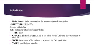Radio Button
 Radio Button: Radio buttons allow the users to select only one option.
<INPUT TYPE=“RADIO”>
Browser will display
Radio buttons have the following attributes:
 TYPE: radio.
 CHECKED: is blank or CHECKED as the initial status. Only one radio button can be
checked
 NAME: is the name of the variable to be sent to the CGI application.
 VALUE: usually has a set value.
 