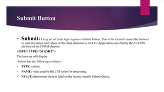 Submit Button
 Submit:Every set of Form tags requires a Submit button. This is the element causes the browser
to send the names and values of the other elements to the CGI Application specified by the ACTION
attribute of the FORM element.
<INPUT TYPE=“SUBMIT”>
The browser will display
Submit has the following attributes:
 TYPE: submit.
 NAME: value used by the CGI script for processing.
 VALUE: determines the text label on the button, usually Submit Query.
 