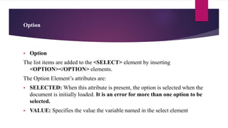Option
 Option
The list items are added to the <SELECT> element by inserting
<OPTION></OPTION> elements.
The Option Element’s attributes are:
 SELECTED: When this attribute is present, the option is selected when the
document is initially loaded. It is an error for more than one option to be
selected.
 VALUE: Specifies the value the variable named in the select element
 