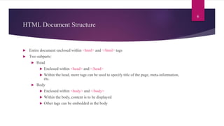 HTML Document Structure
 Entire document enclosed within <html> and </html> tags
 Two subparts:
 Head
 Enclosed within <head> and </head>
 Within the head, more tags can be used to specify title of the page, meta-information,
etc.
 Body
 Enclosed within <body> and </body>
 Within the body, content is to be displayed
 Other tags can be embedded in the body
6
 