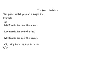 The Poem Problem
This poem will display on a single line:
Example
<p>
My Bonnie lies over the ocean.
My Bonnie lies over the sea.
My Bonnie lies over the ocean.
Oh, bring back my Bonnie to me.
</p>
 