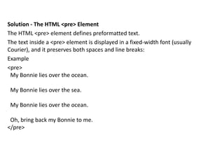 Solution - The HTML <pre> Element
The HTML <pre> element defines preformatted text.
The text inside a <pre> element is displayed in a fixed-width font (usually
Courier), and it preserves both spaces and line breaks:
Example
<pre>
My Bonnie lies over the ocean.
My Bonnie lies over the sea.
My Bonnie lies over the ocean.
Oh, bring back my Bonnie to me.
</pre>
 
