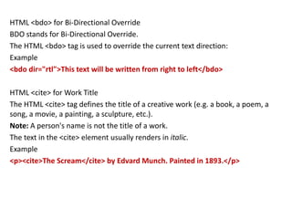 HTML <bdo> for Bi-Directional Override
BDO stands for Bi-Directional Override.
The HTML <bdo> tag is used to override the current text direction:
Example
<bdo dir="rtl">This text will be written from right to left</bdo>
HTML <cite> for Work Title
The HTML <cite> tag defines the title of a creative work (e.g. a book, a poem, a
song, a movie, a painting, a sculpture, etc.).
Note: A person's name is not the title of a work.
The text in the <cite> element usually renders in italic.
Example
<p><cite>The Scream</cite> by Edvard Munch. Painted in 1893.</p>
 