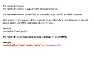 The <embed> Element
The <embed> element is supported in all major browsers.
The <embed> element also defines an embedded object within an HTML document.
Web browsers have supported the <embed> element for a long time. However, it has not
been a part of the HTML specification before HTML5.
Example
<embed src="audi.jpeg">
The <embed> element can also be used to include HTML in HTML:
Example
<embed width="100%" height="500px" src="snippet.html">
 