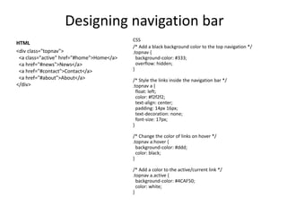Designing navigation bar
HTML
<div class="topnav">
<a class="active" href="#home">Home</a>
<a href="#news">News</a>
<a href="#contact">Contact</a>
<a href="#about">About</a>
</div>
CSS
/* Add a black background color to the top navigation */
.topnav {
background-color: #333;
overflow: hidden;
}
/* Style the links inside the navigation bar */
.topnav a {
float: left;
color: #f2f2f2;
text-align: center;
padding: 14px 16px;
text-decoration: none;
font-size: 17px;
}
/* Change the color of links on hover */
.topnav a:hover {
background-color: #ddd;
color: black;
}
/* Add a color to the active/current link */
.topnav a.active {
background-color: #4CAF50;
color: white;
}
 