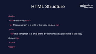 HTML Structure
<body>
<h1>Hello World</h1>
<p>This paragraph is a child of the body element</p>
<div>
<p>This paragraph is a child of the div element and a grandchild of the body
element</p>
</div>
</body>
 