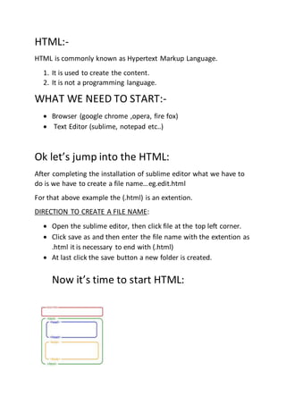 HTML:-
HTML is commonly known as Hypertext Markup Language.
1. It is used to create the content.
2. It is not a programming language.
WHAT WE NEED TO START:-
 Browser (google chrome ,opera, fire fox)
 Text Editor (sublime, notepad etc..)
Ok let’s jump into the HTML:
After completing the installation of sublime editor what we have to
do is we have to create a file name…eg.edit.html
For that above example the (.html) is an extention.
DIRECTION TO CREATE A FILE NAME:
 Open the sublime editor, then click file at the top left corner.
 Click save as and then enter the file name with the extention as
.html it is necessary to end with (.html)
 At last click the save button a new folder is created.
Now it’s time to start HTML:
 