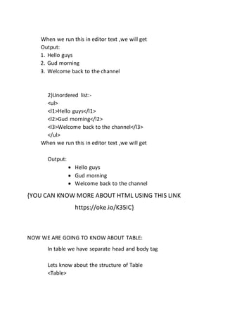 When we run this in editor text ,we will get
Output:
1. Hello guys
2. Gud morning
3. Welcome back to the channel
2)Unordered list:-
<ul>
<l1>Hello guys</l1>
<l2>Gud morning</l2>
<l3>Welcome back to the channel</l3>
</ul>
When we run this in editor text ,we will get
Output:
 Hello guys
 Gud morning
 Welcome back to the channel
{YOU CAN KNOW MORE ABOUT HTML USING THIS LINK
https://oke.io/K35IC}
NOW WE ARE GOING TO KNOW ABOUT TABLE:
In table we have separate head and body tag
Lets know about the structure of Table
<Table>
 