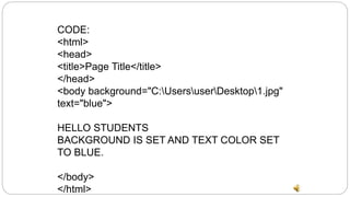 CODE:
<html>
<head>
<title>Page Title</title>
</head>
<body background="C:UsersuserDesktop1.jpg"
text="blue">
HELLO STUDENTS
BACKGROUND IS SET AND TEXT COLOR SET
TO BLUE.
</body>
</html>
 