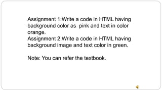 Assignment 1:Write a code in HTML having
background color as pink and text in color
orange.
Assignment 2:Write a code in HTML having
background image and text color in green.
Note: You can refer the textbook.
 