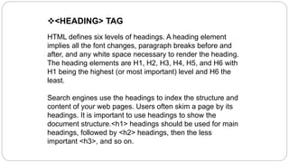<HEADING> TAG
HTML defines six levels of headings. A heading element
implies all the font changes, paragraph breaks before and
after, and any white space necessary to render the heading.
The heading elements are H1, H2, H3, H4, H5, and H6 with
H1 being the highest (or most important) level and H6 the
least.
Search engines use the headings to index the structure and
content of your web pages. Users often skim a page by its
headings. It is important to use headings to show the
document structure.<h1> headings should be used for main
headings, followed by <h2> headings, then the less
important <h3>, and so on.
 