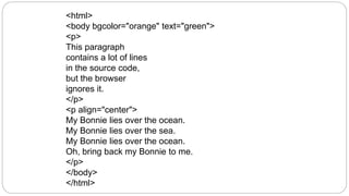 <html>
<body bgcolor="orange" text="green">
<p>
This paragraph
contains a lot of lines
in the source code,
but the browser
ignores it.
</p>
<p align="center">
My Bonnie lies over the ocean.
My Bonnie lies over the sea.
My Bonnie lies over the ocean.
Oh, bring back my Bonnie to me.
</p>
</body>
</html>
 