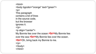 <html>
<body bgcolor="orange" text="green">
<p>
This paragraph
contains a lot of lines
in the source code,
but the browser
ignores it.
</p>
<p align="center">
My Bonnie lies over the ocean.<br>My Bonnie lies
over the sea.<br>My Bonnie lies over the ocean.
<br>Oh, bring back my Bonnie to me.
</p>
</body>
</html>
 