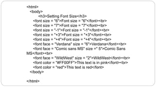 <html>
<body>
<h3>Setting Font Size</h3>
<font size = "6">Font size = "6"</font><br>
<font size = "7">Font size = "7"</font><br>
<font size = "-1">Font size = "-1"</font><br>
<font size = "+3">Font size = "+3"</font><br>
<font size = "+4">Font size = "+4"</font><br>
<font face = "Verdana" size = "6">Verdana</font><br>
<font face = "Comic sans MS" size =" 5">Comic Sans
MS</font><br>
<font face = "WildWest" size = "2">WildWest</font><br>
<font color = "#FF00FF">This text is in pink</font><br>
<font color = "red">This text is red</font>
</body>
</html>
 
