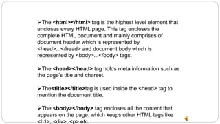 The <html></html> tag is the highest level element that
encloses every HTML page. This tag encloses the
complete HTML document and mainly comprises of
document header which is represented by
<head>...</head> and document body which is
represented by <body>...</body> tags.
The <head></head> tag holds meta information such as
the page’s title and charset.
The<title></title>tag is used inside the <head> tag to
mention the document title.
The <body></body> tag encloses all the content that
appears on the page. which keeps other HTML tags like
<h1>, <div>, <p> etc.
 