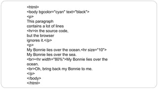<html>
<body bgcolor="cyan" text="black">
<p>
This paragraph
contains a lot of lines
<hr>in the source code,
but the browser
ignores it.</p>
<p>
My Bonnie lies over the ocean.<hr size="10">
My Bonnie lies over the sea.
<br><hr width="80%">My Bonnie lies over the
ocean.
<br>Oh, bring back my Bonnie to me.
</p>
</body>
</html>
 