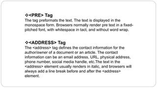<PRE> Tag
The tag preformats the text. The text is displayed in the
monospace form. Browsers normally render pre text in a fixed-
pitched font, with whitespace in tact, and without word wrap.
<ADDRESS> Tag
The <address> tag defines the contact information for the
author/owner of a document or an article. The contact
information can be an email address, URL, physical address,
phone number, social media handle, etc.The text in the
<address> element usually renders in italic, and browsers will
always add a line break before and after the <address>
element.
 