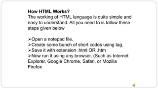 How HTML Works?
The working of HTML language is quite simple and
easy to understand. All you need to is follow these
steps given below
Open a notepad file.
Create some bunch of short codes using tag.
Save it with extension .html OR .htm
Now run it using any browser. (Such as Internet
Explorer, Google Chrome, Safari, or Mozilla
Firefox
 
