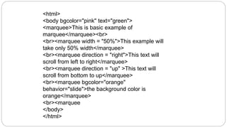 <html>
<body bgcolor="pink" text="green">
<marquee>This is basic example of
marquee</marquee><br>
<br><marquee width = "50%">This example will
take only 50% width</marquee>
<br><marquee direction = "right">This text will
scroll from left to right</marquee>
<br><marquee direction = "up" >This text will
scroll from bottom to up</marquee>
<br><marquee bgcolor="orange"
behavior="slide">the background color is
orange</marquee>
<br><marquee
</body>
</html>
 