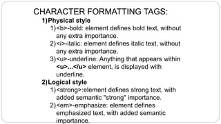 CHARACTER FORMATTING TAGS:
1)Physical style
1)<b>-bold: element defines bold text, without
any extra importance.
2)<i>-italic: element defines italic text, without
any extra importance.
3)<u>-underline: Anything that appears within
<u>...</u> element, is displayed with
underline.
2)Logical style
1)<strong>:element defines strong text, with
added semantic "strong" importance.
2)<em>-emphasize: element defines
emphasized text, with added semantic
importance.
 